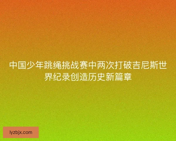 中国少年跳绳挑战赛中两次打破吉尼斯世界纪录创造历史新篇章