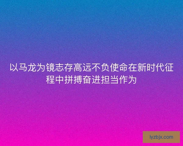 以马龙为镜志存高远不负使命在新时代征程中拼搏奋进担当作为