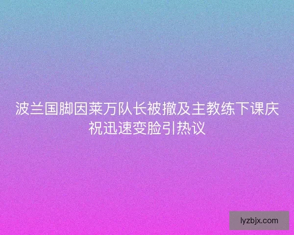 波兰国脚因莱万队长被撤及主教练下课庆祝迅速变脸引热议