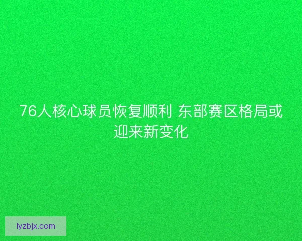 76人核心球员恢复顺利 东部赛区格局或迎来新变化