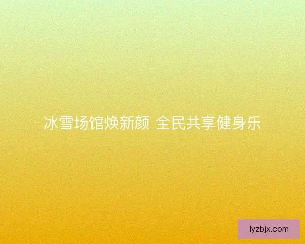 冰雪场馆焕新颜 全民共享健身乐