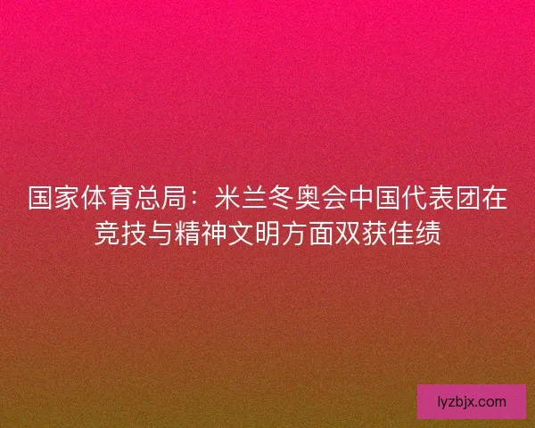 国家体育总局：米兰冬奥会中国代表团在竞技与精神文明方面双获佳绩