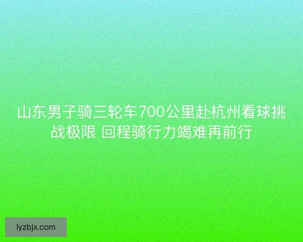 山东男子骑三轮车700公里赴杭州看球挑战极限 回程骑行力竭难再前行 山东男子骑三轮车700公里赴杭州看球挑战极限 回程骑行力竭难再前行
