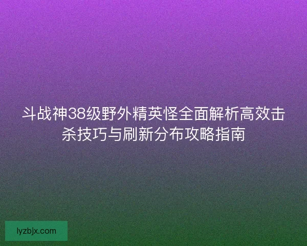 斗战神38级野外精英怪全面解析高效击杀技巧与刷新分布攻略指南