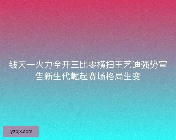 钱天一火力全开三比零横扫王艺迪强势宣告新生代崛起赛场格局生变