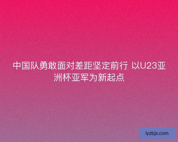 中国队勇敢面对差距坚定前行 以U23亚洲杯亚军为新起点 中国队勇敢面对差距坚定前行 以U23亚洲杯亚军为新起点