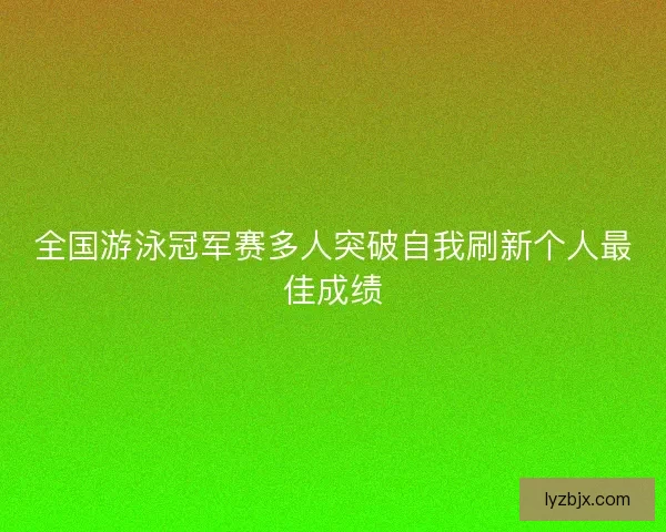 全国游泳冠军赛多人突破自我刷新个人最佳成绩
