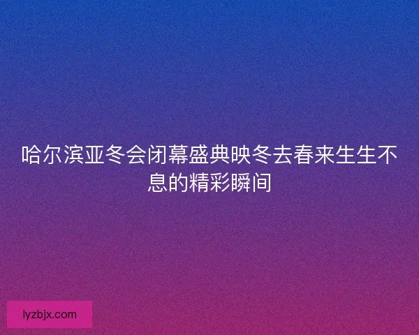 哈尔滨亚冬会闭幕盛典映冬去春来生生不息的精彩瞬间
