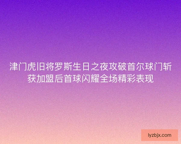 津门虎旧将罗斯生日之夜攻破首尔球门斩获加盟后首球闪耀全场精彩表现