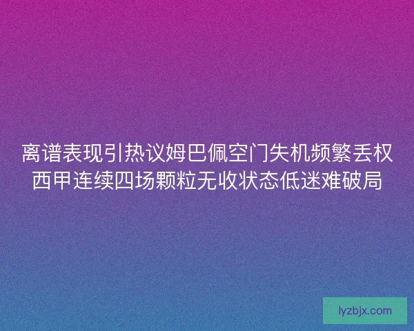 离谱表现引热议姆巴佩空门失机频繁丢权西甲连续四场颗粒无收状态低迷难破局