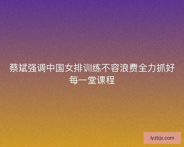 蔡斌强调中国女排训练不容浪费全力抓好每一堂课程