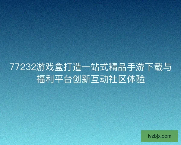77232游戏盒打造一站式精品手游下载与福利平台创新互动社区体验