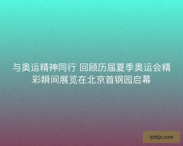 与奥运精神同行 回顾历届夏季奥运会精彩瞬间展览在北京首钢园启幕