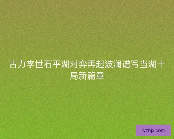 古力李世石平湖对弈再起波澜谱写当湖十局新篇章