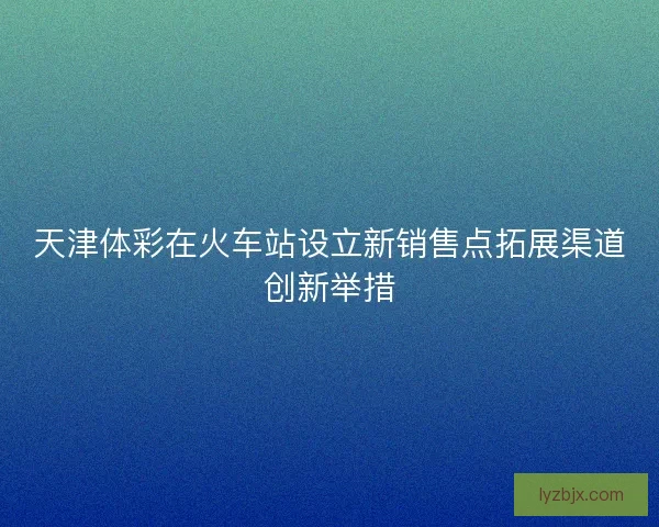 天津体彩在火车站设立新销售点拓展渠道创新举措