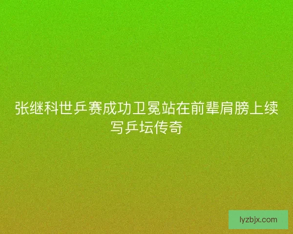 张继科世乒赛成功卫冕站在前辈肩膀上续写乒坛传奇