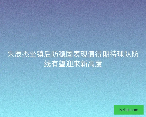 朱辰杰坐镇后防稳固表现值得期待球队防线有望迎来新高度
