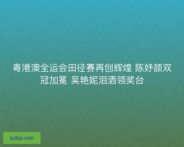 粤港澳全运会田径赛再创辉煌 陈妤颉双冠加冕 吴艳妮泪洒领奖台