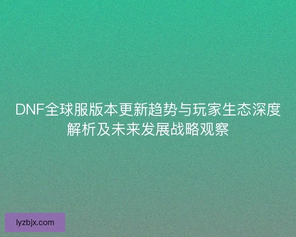 DNF全球服版本更新趋势与玩家生态深度解析及未来发展战略观察