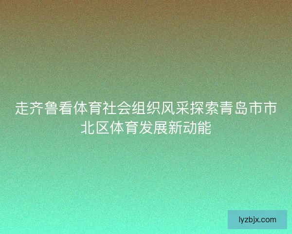 走齐鲁看体育社会组织风采探索青岛市市北区体育发展新动能