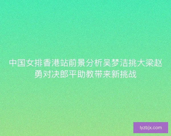 中国女排香港站前景分析吴梦洁挑大梁赵勇对决郎平助教带来新挑战