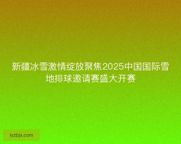 新疆冰雪激情绽放聚焦2025中国国际雪地排球邀请赛盛大开赛 新疆冰雪激情绽放聚焦2025中国国际雪地排球邀请赛盛大开赛