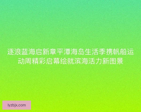 逐浪蓝海启新章平潭海岛生活季携帆船运动周精彩启幕绘就滨海活力新图景