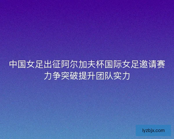 中国女足出征阿尔加夫杯国际女足邀请赛力争突破提升团队实力