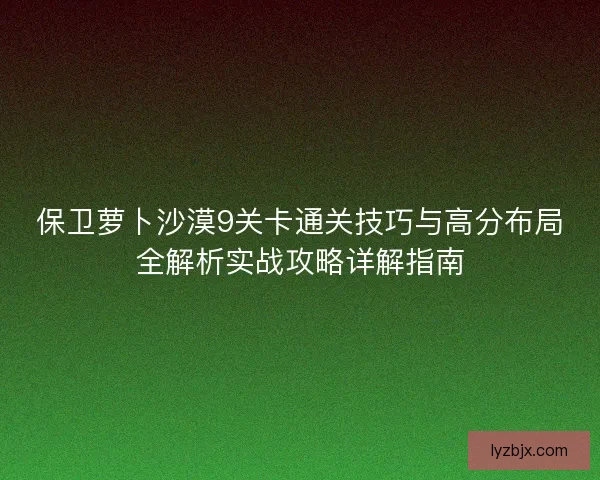 保卫萝卜沙漠9关卡通关技巧与高分布局全解析实战攻略详解指南 保卫萝卜沙漠9关卡通关技巧与高分布局全解析实战攻略详解指南