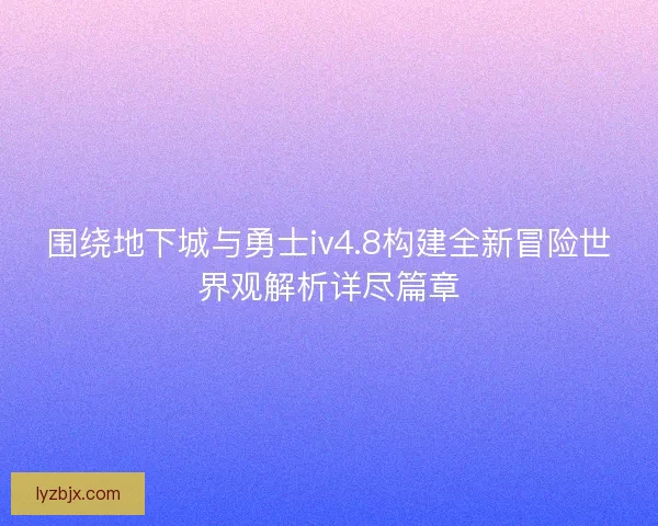 围绕地下城与勇士iv4.8构建全新冒险世界观解析详尽篇章 围绕地下城与勇士iv4.8构建全新冒险世界观解析详尽篇章