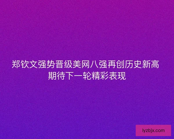 郑钦文强势晋级美网八强再创历史新高 期待下一轮精彩表现