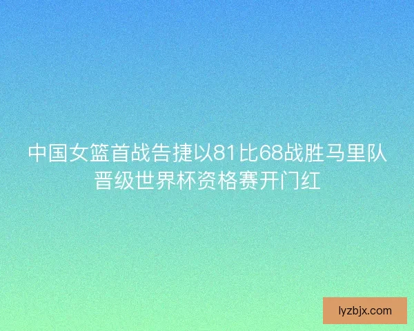中国女篮首战告捷以81比68战胜马里队晋级世界杯资格赛开门红