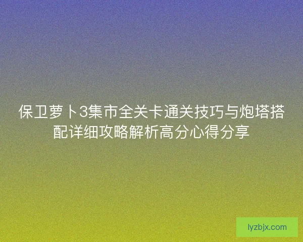 保卫萝卜3集市全关卡通关技巧与炮塔搭配详细攻略解析高分心得分享
