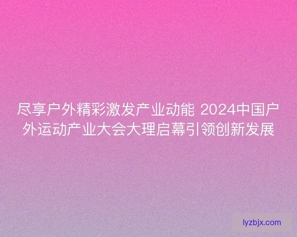 尽享户外精彩激发产业动能 2024中国户外运动产业大会大理启幕引领创新发展