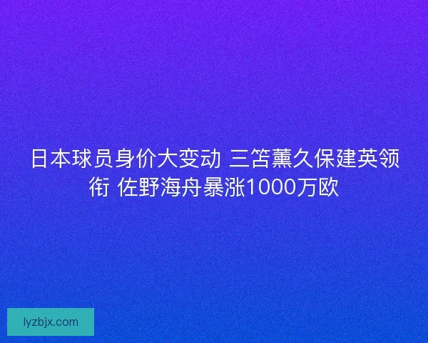 日本球员身价大变动 三笘薰久保建英领衔 佐野海舟暴涨1000万欧