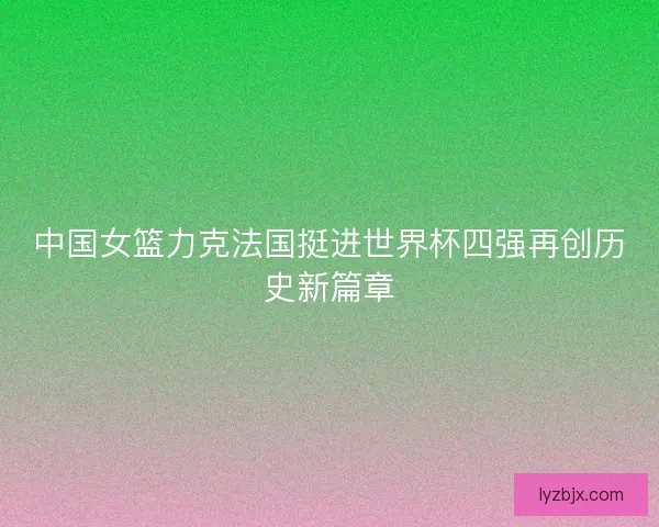 中国女篮力克法国挺进世界杯四强再创历史新篇章 中国女篮力克法国挺进世界杯四强再创历史新篇章