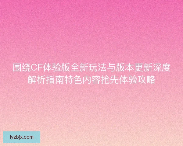 围绕CF体验版全新玩法与版本更新深度解析指南特色内容抢先体验攻略 围绕CF体验版全新玩法与版本更新深度解析指南特色内容抢先体验攻略